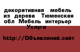 декоративная   мебель  из  дерева - Тюменская обл. Мебель, интерьер » Услуги   
